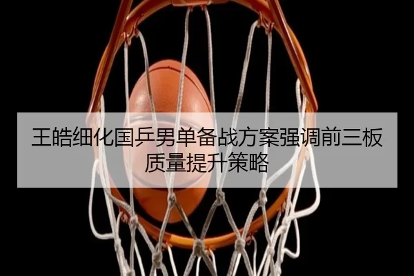 王皓细化国乒男单备战方案强调前三板质量提升策略