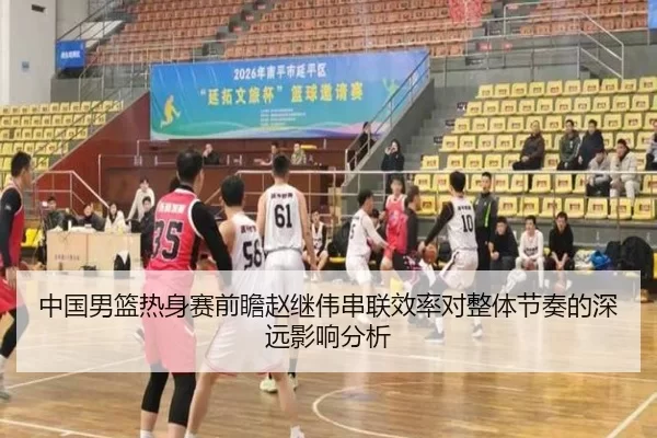 中国男篮热身赛前瞻赵继伟串联效率对整体节奏的深远影响分析